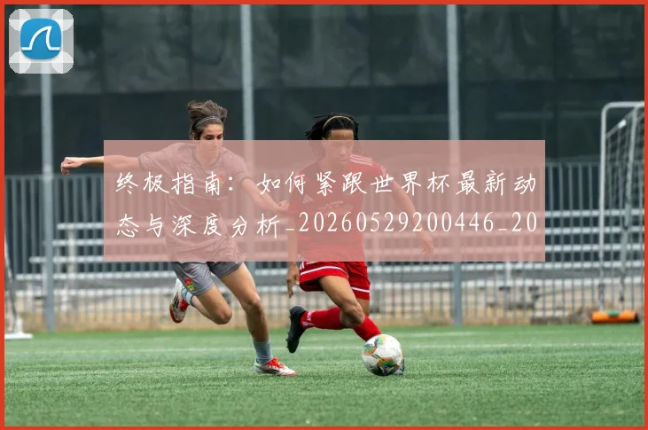 终极指南：如何紧跟世界杯最新动态与深度分析_20260529200446_20260708201200_20260803142509