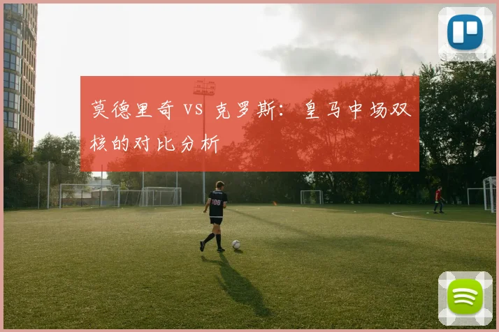 莫德里奇 vs 克罗斯：皇马中场双核的对比分析