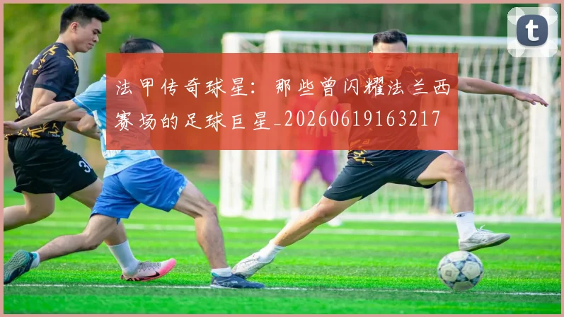 法甲传奇球星：那些曾闪耀法兰西赛场的足球巨星_20260619163217