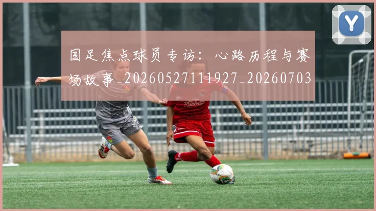 国足焦点球员专访：心路历程与赛场故事_20260527111927_20260703224300_20260719165040