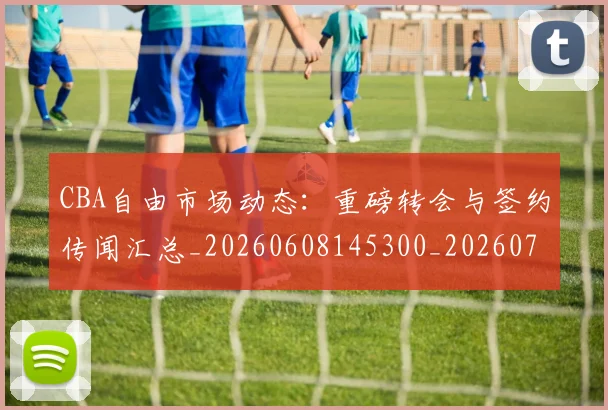 CBA自由市场动态：重磅转会与签约传闻汇总_20260608145300_20260701211953