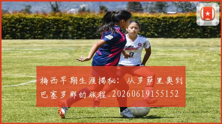 梅西早期生涯揭秘：从罗萨里奥到巴塞罗那的旅程_20260619155152