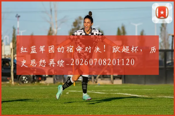 红蓝军团的宿命对决！欧超杯，历史恩怨再续_20260708201120