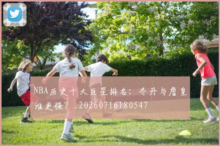NBA历史十大巨星排名：乔丹与詹皇谁更强？_20260716180547