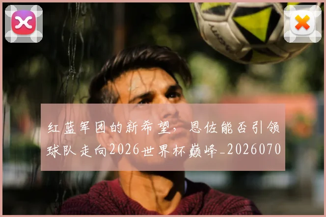 红蓝军团的新希望，恩佐能否引领球队走向2026世界杯巅峰_20260708201122