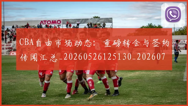 CBA自由市场动态：重磅转会与签约传闻汇总_20260526125130_20260701211950