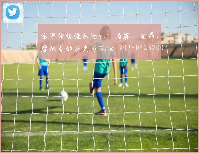法甲传统强队巡礼：马赛、里昂、摩纳哥的历史与现状_20260523200107
