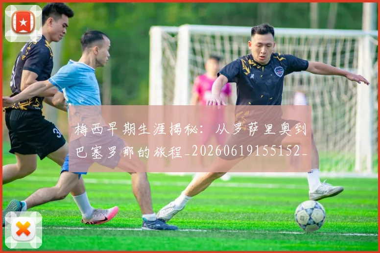 梅西早期生涯揭秘：从罗萨里奥到巴塞罗那的旅程_20260619155152_20260707144555_20260731181507