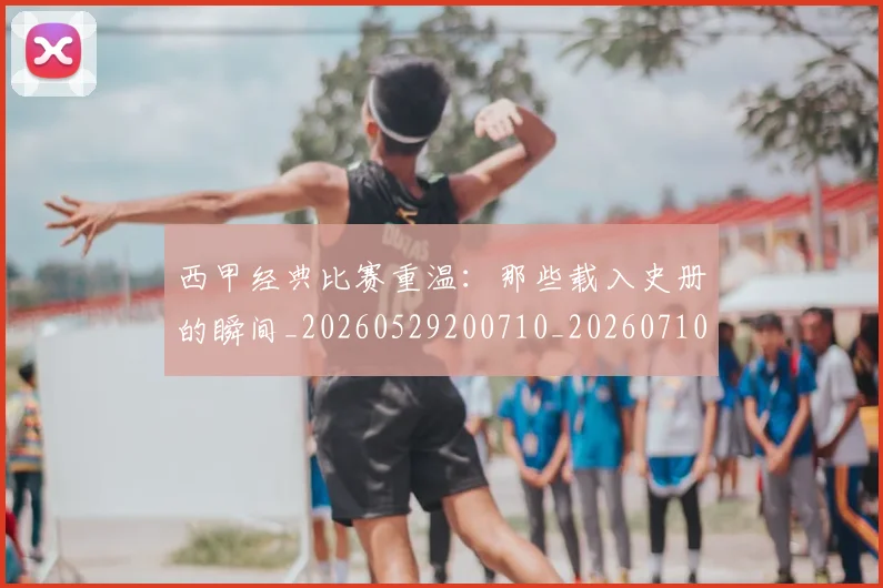西甲经典比赛重温：那些载入史册的瞬间_20260529200710_20260710012607