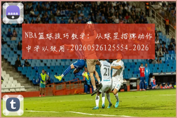 NBA篮球技巧教学：从球星招牌动作中学以致用_20260526125554_20260702171305_20260714214351