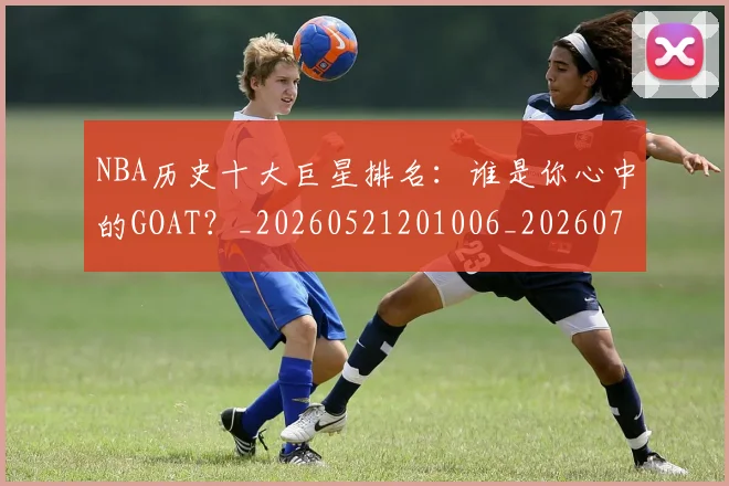 NBA历史十大巨星排名：谁是你心中的GOAT？_20260521201006_20260701215436