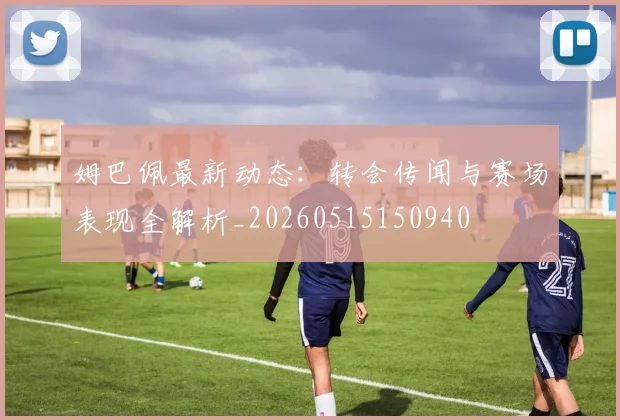姆巴佩最新动态：转会传闻与赛场表现全解析_20260515150940