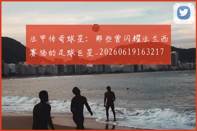 法甲传奇球星：那些曾闪耀法兰西赛场的足球巨星_20260619163217