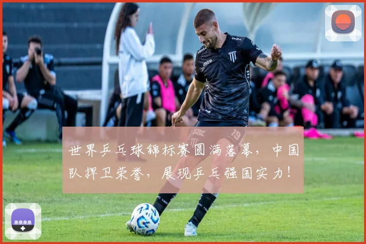 世界乒乓球锦标赛圆满落幕，中国队捍卫荣誉，展现乒乓强国实力！