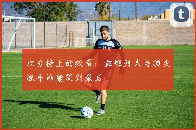 积分榜上的较量，兹维列夫与顶尖选手谁能笑到最后