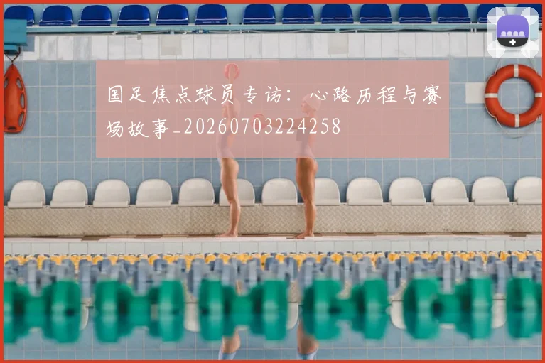 国足焦点球员专访：心路历程与赛场故事_20260703224258