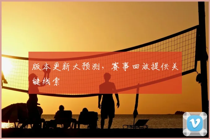 版本更新大预测，赛事回放提供关键线索