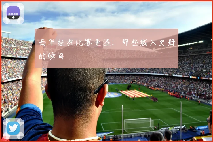 西甲经典比赛重温：那些载入史册的瞬间